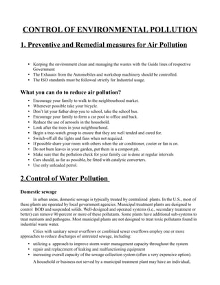 CONTROL OF ENVIRONMENTAL POLLUTION 
1. Preventive and Remedial measures for Air Pollution 
• Keeping the environment clean and managing the wastes with the Guide lines of respective 
Government 
• The Exhausts from the Automobiles and workshop machinery should be controlled. 
• The ISO standards must be followed strictly for Industrial usage. 
What you can do to reduce air pollution? 
• Encourage your family to walk to the neighbourhood market. 
• Whenever possible take your bicycle. 
• Don’t let your father drop you to school, take the school bus. 
• Encourage your family to form a car pool to office and back. 
• Reduce the use of aerosols in the household. 
• Look after the trees in your neighbourhood. 
• Begin a tree-watch group to ensure that they are well tended and cared for. 
• Switch-off all the lights and fans when not required. 
• If possible share your room with others when the air conditioner, cooler or fan is on. 
• Do not burn leaves in your garden, put them in a compost pit. 
• Make sure that the pollution check for your family car is done at regular intervals 
• Cars should, as far as possible, be fitted with catalytic converters. 
• Use only unleaded petrol. 
2.Control of Water Pollution 
Domestic sewage 
In urban areas, domestic sewage is typically treated by centralized plants. In the U.S., most of 
these plants are operated by local government agencies. Municipal treatment plants are designed to 
control BOD and suspended solids. Well-designed and operated systems (i.e., secondary treatment or 
better) can remove 90 percent or more of these pollutants. Some plants have additional sub-systems to 
treat nutrients and pathogens. Most municipal plants are not designed to treat toxic pollutants found in 
industrial waste water. 
Cities with sanitary sewer overflows or combined sewer overflows employ one or more 
approaches to reduce discharges of untreated sewage, including: 
• utilizing a approach to improve storm water management capacity throughout the system 
• repair and replacement of leaking and malfunctioning equipment 
• increasing overall capacity of the sewage collection system (often a very expensive option). 
A household or business not served by a municipal treatment plant may have an individual, 
 