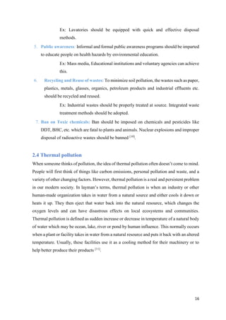 16
Ex: Lavatories should be equipped with quick and effective disposal
methods.
5. Public awareness: Informal and formal public awareness programs should be imparted
to educate people on health hazards by environmental education.
Ex: Mass media, Educational institutions and voluntary agencies can achieve
this.
6. Recycling and Reuse of wastes: To minimize soil pollution, the wastes such as paper,
plastics, metals, glasses, organics, petroleum products and industrial effluents etc.
should be recycled and reused.
Ex: Industrial wastes should be properly treated at source. Integrated waste
treatment methods should be adopted.
7. Ban on Toxic chemicals: Ban should be imposed on chemicals and pesticides like
DDT, BHC, etc. which are fatal to plants and animals. Nuclear explosions and improper
disposal of radioactive wastes should be banned [10]
.
2.4 Thermal pollution
When someone thinks of pollution, the idea of thermal pollution often doesn’t come to mind.
People will first think of things like carbon emissions, personal pollution and waste, and a
variety of other changing factors. However, thermal pollution is a real and persistent problem
in our modern society. In layman’s terms, thermal pollution is when an industry or other
human-made organization takes in water from a natural source and either cools it down or
heats it up. They then eject that water back into the natural resource, which changes the
oxygen levels and can have disastrous effects on local ecosystems and communities.
Thermal pollution is defined as sudden increase or decrease in temperature of a natural body
of water which may be ocean, lake, river or pond by human influence. This normally occurs
when a plant or facility takes in water from a natural resource and puts it back with an altered
temperature. Usually, these facilities use it as a cooling method for their machinery or to
help better produce their products [11]
.
 