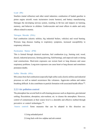 11
Lead (Pb) .
Smelters (metal refineries) and other metal industries; combustion of leaded gasoline in
piston engine aircraft; waste incinerators (waste burners), and battery manufacturing.
Damages the developing nervous system, resulting in IQ loss and impacts on learning,
memory, and behavior in children. Cardiovascular and renal effects in adults and early
effects related to anemia.
Nitrogen Dioxide (NO2) .
Fuel combustion (electric utilities, big industrial boilers, vehicles) and wood burning.
Worsens lung diseases leading to respiratory symptoms, increased susceptibility to
respiratory infection.
Particulate Matter (PM) .
This is formed through chemical reactions, fuel combustion (e.g., burning coal, wood,
diesel), industrial processes, farming (plowing, field burning), and unpaved roads or during
road constructions. Short-term exposures can worsen heart or lung diseases and cause
respiratory problems. Long-term exposures can cause heart or lung disease and sometimes
premature deaths.
Sulfur Dioxide (SO2) .
SO2 comes from fuel combustion (especially high-sulfur coal); electric utilities and industrial
processes as well as natural occurrences like volcanoes. Aggravates asthma and makes
breathing difficult. It also contributes to particle formation with associated health effects [8]
.
2.2.3 Air pollution control
The atmosphere has several built-in self-cleaning processes such as dispersion, gravitational
settling, flocculation, absorption, rain-washout, etc. to cleanse the atmosphere. However,
control of contaminants at their source level is a desirable and effective method through
preventive or control technologies [9]
. .
Source control: Some measures that can be adopted in this direction are:
1.Using unleaded petrol
2.Using fuels with low sulphur and ash content
 