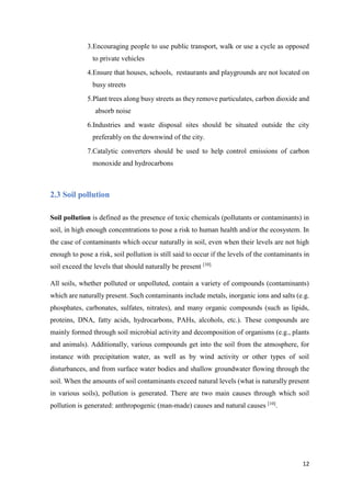 12
3.Encouraging people to use public transport, walk or use a cycle as opposed
to private vehicles
4.Ensure that houses, schools, restaurants and playgrounds are not located on
busy streets
5.Plant trees along busy streets as they remove particulates, carbon dioxide and
absorb noise
6.Industries and waste disposal sites should be situated outside the city
preferably on the downwind of the city.
7.Catalytic converters should be used to help control emissions of carbon
monoxide and hydrocarbons
2.3 Soil pollution
Soil pollution is defined as the presence of toxic chemicals (pollutants or contaminants) in
soil, in high enough concentrations to pose a risk to human health and/or the ecosystem. In
the case of contaminants which occur naturally in soil, even when their levels are not high
enough to pose a risk, soil pollution is still said to occur if the levels of the contaminants in
soil exceed the levels that should naturally be present [10].
All soils, whether polluted or unpolluted, contain a variety of compounds (contaminants)
which are naturally present. Such contaminants include metals, inorganic ions and salts (e.g.
phosphates, carbonates, sulfates, nitrates), and many organic compounds (such as lipids,
proteins, DNA, fatty acids, hydrocarbons, PAHs, alcohols, etc.). These compounds are
mainly formed through soil microbial activity and decomposition of organisms (e.g., plants
and animals). Additionally, various compounds get into the soil from the atmosphere, for
instance with precipitation water, as well as by wind activity or other types of soil
disturbances, and from surface water bodies and shallow groundwater flowing through the
soil. When the amounts of soil contaminants exceed natural levels (what is naturally present
in various soils), pollution is generated. There are two main causes through which soil
pollution is generated: anthropogenic (man-made) causes and natural causes [10]
.
 