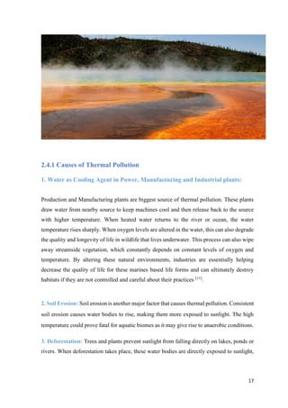 17
2.4.1 Causes of Thermal Pollution
1. Water as Cooling Agent in Power, Manufacturing and Industrial plants:
Production and Manufacturing plants are biggest source of thermal pollution. These plants
draw water from nearby source to keep machines cool and then release back to the source
with higher temperature. When heated water returns to the river or ocean, the water
temperature rises sharply. When oxygen levels are altered in the water, this can also degrade
the quality and longevity of life in wildlife that lives underwater. This process can also wipe
away streamside vegetation, which constantly depends on constant levels of oxygen and
temperature. By altering these natural environments, industries are essentially helping
decrease the quality of life for these marines based life forms and can ultimately destroy
habitats if they are not controlled and careful about their practices [11]
.
2. Soil Erosion: Soil erosion is another major factor that causes thermal pollution. Consistent
soil erosion causes water bodies to rise, making them more exposed to sunlight. The high
temperature could prove fatal for aquatic biomes as it may give rise to anaerobic conditions.
3. Deforestation: Trees and plants prevent sunlight from falling directly on lakes, ponds or
rivers. When deforestation takes place, these water bodies are directly exposed to sunlight,
 