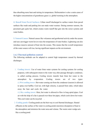 18
thus absorbing more heat and raising its temperature. Deforestation is also a main cause of
the higher concentrations of greenhouse gases i.e. global warming in the atmosphere.
4. Runoff from Paved Surfaces: Urban runoff discharged to surface waters from paved
surfaces like roads and parking lots can make water warmer. During summer seasons, the
pavement gets quite hot, which creates warm runoff that gets into the sewer systems and
water bodies.
5. Natural Causes: Natural causes like volcanoes and geothermal activity under the oceans
and seas can trigger warm lava to raise the temperature of water bodies. Lightening can also
introduce massive amount of heat into the oceans. This means that the overall temperature
of the water source will rise, having significant impacts on the environment.
2.4.2 Thermal pollution control
The following methods can be adapted to control high temperature caused by thermal
discharges:
1. Cooling towers: Use of water from water systems for cooling systems for cooling
purposes, with subsequent return to the water way after passage through a condenser,
is called cooling process. Cooling towers transfer heat from hot water to the
atmosphere by evaporation. Cooling towers are of two types:
(i) Wet cooling tower: Hot water coming out from the condenser (reactor) is allowed
to spray over baffles. Cool air, with high velocity, is passed from sides, which takes
away the heat and cools the water. .
(ii) Dry cooling tower: Here, hot water is allowed to flow in long spiral pipes. Cool
air with the help of a fan is passed over these hot pipes, which cools down hot water.
This cool water can be recycled .
2. Cooling ponds: Cooling ponds are the best way to cool thermal discharges. Heated
effluents on the surface of the water in cooling ponds maximize dissipation of heat to
the atmosphere and minimize the water area and volume. The warm water wedge acts
like a cooling pond.
 