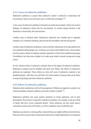 21
2.5.1 Causes of radioactive pollution.
Radioactive pollution is caused when radioactive matter is allowed to contaminate the
environment. There are several main ways in which this can happen [14]
.
A key cause of radioactive pollution is breaches at nuclear power plants, which can result in
leakages of radioactive matter into the environment. As nuclear energy becomes a big
alternative to fossil fuels, this risk increases.
Another cause is chemical spills. Radioactive chemicals can, whether due to improper
transport or to containers breaking, spill out into the atmosphere and onto the ground.
Another cause of radioactive pollution is when scientific experiments involving radiation are
not conducted with the proper care. A famous case is the scientist Marie Curie, whose studies
into the curative effects of radiation actually caused her to fall ill from radiation poisoning.
Nevertheless, her discoveries helped us to make great strides towards treating and curing
cancer.
In sum, wherever there is radioactive material, there is the danger of radioactive pollution.
Radioactive material must be handled with great care. Below, the effects of radioactive
pollution are explained. These effects are what will occur if radioactive material is not
handled properly. After that, you will find a list of preventative measures that can be taken
to keep living beings safe from radioactive pollution.
2.5.2 Effects of radioactive pollution.
Radiation alters and destroys cells in living organisms. Whether an organism is a plant or an
animal (including a human), radiation can result in illness or death [14]
.
Radioactive pollution can cause genetic mutations in living organisms, and in their
descendants. If an animal is exposed to radioactive pollution, for example, it may give birth
to babies that have severe congenital defects. These mutations can also cause cancer,
sometimes several years in the future, as well as conditions such as infertility and
Radiation can also have a burning effect: chemical burns are slightly different from the burns
that come from excessive heat as chemicals need not be at a high temperature for an organism
 