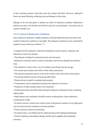 21
to feel a burning sensation when they come into contact with them. However, radioactive
burns can cause blistering, reddening, pain and damage to skin tissue.
Damage to the soil and plants is another key effect of radioactive pollution. Radioactive
pollution can leave soil infertile and unfit for crops for several decades. It can leave the air
unsafe to breathe, too.
2.5.3 Control of Radioactive Pollution:
Since radioactive pollution is highly hazardous to human health therefore prevention and
control of radioactive pollution is inevitable. The radioactive pollution can be controlled by
number of ways which are as follows [15]
:
• Leakage from the radioactive materials including the nuclear reactors, industries and
laboratories need to be checked.
• The disposal of radioactive material must be safe and secure.
• Radioactive materials must be stored in safe places and must be changed into harmless
form.
• The radioactive wastes with a very low radiation must be put into the sewage.
• The nuclear power plants must follow all the safety instructions.
• The protective garments must be worn by the workers who work in the nuclear plants.
• The natural radiation must be at the permissible limits.
• Nuclear devices should be exploded under ground.
• Contaminants may be employed to decrease the radioactive emissions.
• Production of radio isotopes needs to be minimized.
• Extreme precautions should be taken during the disposal of industrial wastes containing
radionuclides.
• High chimney and ventilations should be used at working places where radioactive
contamination is high.
• In nuclear reactors, closed cycle coolant system with gaseous coolants of very high purity
may be used to prevent extraneous activation products.
• Fission reactions need to be minimized.
• In nuclear mines, wet drilling may be employed along with underground drainage.
• Nuclear medicines and radiation therapy should only be applied when absolutely
necessary.
 