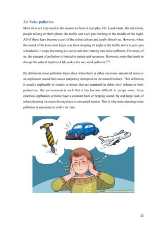 22
2.6 Noise pollution
Most of us are very used to the sounds we hear in everyday life. Loud music, the television,
people talking on their phone, the traffic and even pets barking in the middle of the night.
All of these have become a part of the urban culture and rarely disturb us. However, when
the sound of the television keeps you from sleeping all night or the traffic starts to give you
a headache, it stops becoming just noise and start turning into noise pollution. For many of
us, the concept of pollution is limited to nature and resources. However, noise that tends to
disrupt the natural rhythm of life makes for one solid pollutant [16]
.
By definition, noise pollution takes place when there is either excessive amount of noise or
an unpleasant sound that causes temporary disruption in the natural balance. This definition
is usually applicable to sounds or noises that are unnatural in either their volume or their
production. Our environment is such that it has become difficult to escape noise. Even
electrical appliances at home have a constant hum or beeping sound. By and large, lack of
urban planning increases the exposure to unwanted sounds. This is why understanding noise
pollution is necessary to curb it in time.
 