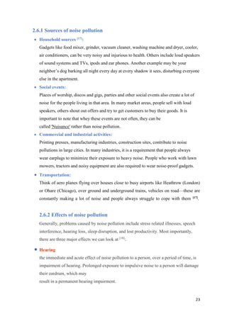 23
2.6.1 Sources of noise pollution
 Household sources [17]:
Gadgets like food mixer, grinder, vacuum cleaner, washing machine and dryer, cooler,
air conditioners, can be very noisy and injurious to health. Others include loud speakers
of sound systems and TVs, ipods and ear phones. Another example may be your
neighbor’s dog barking all night every day at every shadow it sees, disturbing everyone
else in the apartment.
 Social events:
Places of worship, discos and gigs, parties and other social events also create a lot of
noise for the people living in that area. In many market areas, people sell with loud
speakers, others shout out offers and try to get customers to buy their goods. It is
important to note that whey these events are not often, they can be
called 'Nuisance' rather than noise pollution.
 Commercial and industrial activities:
Printing presses, manufacturing industries, construction sites, contribute to noise
pollutions in large cities. In many industries, it is a requirement that people always
wear earplugs to minimize their exposure to heavy noise. People who work with lawn
mowers, tractors and noisy equipment are also required to wear noise-proof gadgets.
 Transportation:
Think of aero planes flying over houses close to busy airports like Heathrow (London)
or Ohare (Chicago), over ground and underground trains, vehicles on road—these are
constantly making a lot of noise and people always struggle to cope with them [17].
2.6.2 Effects of noise pollution
Generally, problems caused by noise pollution include stress related illnesses, speech
interference, hearing loss, sleep disruption, and lost productivity. Most importantly,
there are three major effects we can look at [18]
:
 Hearing
the immediate and acute effect of noise pollution to a person, over a period of time, is
impairment of hearing. Prolonged exposure to impulsive noise to a person will damage
their eardrum, which may
result in a permanent hearing impairment.
 