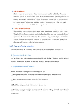 24
 Marine Animals
Marine scientists are concerned about excessive noise used by oil drills, submarines
and other vessels on and inside the ocean. Many marine animals, especially whales, use
hearing to find food, communicate, defend and survive in the ocean. Excessive noises
are causing a lot of injuries and deaths to whales. For example, the effect of a navy
submarine’s sonar can be felt 300 miles away from the source.
 Effects on general health
Health effects of noise include anxiety and stress reaction and in extreme cases fright.
The physiological manifestations are headaches, irritability and nervousness, feeling of
fatigue and decreases work efficiency. For example, being pounded by the siren of fire
fighters, police or ambulance in your city all night everyday leave people (especially
elderly people) stresses and tired in the morning.
2.6.3 Control of noise pollution
Noise pollution can be effectively controlled by taking the following measures [19]
:
1. Control at Receiver’s End:
For people working in noisy installations, ear-protection aids like ear-plugs, ear-muffs, noise
helmets, headphones etc. must be provided to reduce occupational exposure.
2. Suppression of Noise at Source:
This is possible if working methods are improved by:
(a) Designing, fabricating and using quieter machines to replace the noisy ones.
(b) Proper lubrication and better maintenance of machines.
(c) Installing noisy machines in sound proof chambers.
(d) Covering noise-producing machine parts with sound-absorbing materials to check noise
production.
 