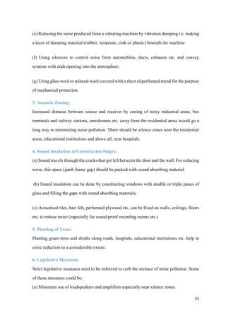 25
(e) Reducing the noise produced from a vibrating machine by vibration damping i.e. making
a layer of damping material (rubber, neoprene, cork or plastic) beneath the machine
(f) Using silencers to control noise from automobiles, ducts, exhausts etc. and convey
systems with ends opening into the atmosphere.
(g) Using glass wool or mineral wool covered with a sheet of perforated metal for the purpose
of mechanical protection.
3. Acoustic Zoning:
Increased distance between source and receiver by zoning of noisy industrial areas, bus
terminals and railway stations, aerodromes etc. away from the residential areas would go a
long way in minimizing noise pollution. There should be silence zones near the residential
areas, educational institutions and above all, near hospitals.
4. Sound Insulation at Construction Stages:
(a) Sound travels through the cracks that get left between the door and the wall. For reducing
noise, this space (jamb frame gap) should be packed with sound absorbing material.
(b) Sound insulation can be done by constructing windows with double or triple panes of
glass and filling the gaps with sound absorbing materials.
(c) Acoustical tiles, hair felt, perforated plywood etc. can be fixed on walls, ceilings, floors
etc. to reduce noise (especially for sound proof recording rooms etc.)
5. Planting of Trees:
Planting green trees and shrubs along roads, hospitals, educational institutions etc. help in
noise reduction to a considerable extent.
6. Legislative Measures:
Strict legislative measures need to be enforced to curb the menace of noise pollution. Some
of these measures could be:
(a) Minimum use of loudspeakers and amplifiers especially near silence zones.
 