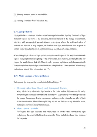 26
(b) Banning pressure horns in automobiles.
(c) Framing a separate Noise Pollution Act.
2.7 Light pollution
Light pollution is excessive, misdirected or inappropriate outdoor lighting. Too much of light
pollution washes out view of the Universe, result in increase in the energy consumption,
interferes with astronomical research, disrupts ecosystems, affects the health and safety of
humans and wildlife. It may surprise you to know that light pollution can have as great an
impact on the planet as levels of carbon monoxide and other airborne pollutants.
When most people talk about light pollution they are speaking of all the ways that man made
light is changing the natural lighting of the environment. For example, all the lights of a city
change the way light and dark fall. There is really no more night there, and plants or animals
that are dependent on that night illumination are compromised. There are other reasons why
maintaining natural light is important too [20]
.
2.7.1 Main sources of light pollution
Below are a few sources that contribute to light pollution [21]:
 Electronic Advertising Boards and Commercial Centers:
Many of the large electronic sign boards in the cities and on highways are lit up by
powerful lights that focus on the boards from below. Lights end up reflected upwards off
the boards. Restaurants, discos, pubs, games and shops in the cities also use a lot of light
to attract customers. Many of the lights they use are not directed to any particular place,
making its dispersion more than intended.
 Night Sports grounds:
Floodlights that light stadiums and other places of sports often contribute to light
pollution as the powerful lights end up upwards. These include the large light posts on
the car parks.
 