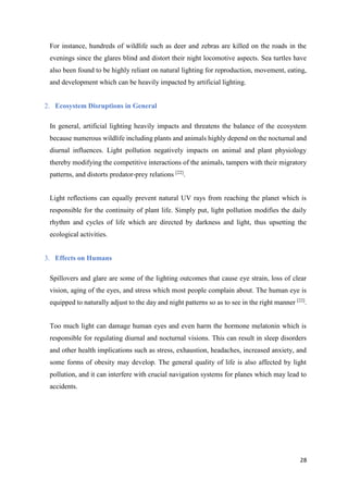 28
For instance, hundreds of wildlife such as deer and zebras are killed on the roads in the
evenings since the glares blind and distort their night locomotive aspects. Sea turtles have
also been found to be highly reliant on natural lighting for reproduction, movement, eating,
and development which can be heavily impacted by artificial lighting.
2. Ecosystem Disruptions in General
In general, artificial lighting heavily impacts and threatens the balance of the ecosystem
because numerous wildlife including plants and animals highly depend on the nocturnal and
diurnal influences. Light pollution negatively impacts on animal and plant physiology
thereby modifying the competitive interactions of the animals, tampers with their migratory
patterns, and distorts predator-prey relations [22]
.
Light reflections can equally prevent natural UV rays from reaching the planet which is
responsible for the continuity of plant life. Simply put, light pollution modifies the daily
rhythm and cycles of life which are directed by darkness and light, thus upsetting the
ecological activities.
3. Effects on Humans
Spillovers and glare are some of the lighting outcomes that cause eye strain, loss of clear
vision, aging of the eyes, and stress which most people complain about. The human eye is
equipped to naturally adjust to the day and night patterns so as to see in the right manner [22]
.
Too much light can damage human eyes and even harm the hormone melatonin which is
responsible for regulating diurnal and nocturnal visions. This can result in sleep disorders
and other health implications such as stress, exhaustion, headaches, increased anxiety, and
some forms of obesity may develop. The general quality of life is also affected by light
pollution, and it can interfere with crucial navigation systems for planes which may lead to
accidents.
 