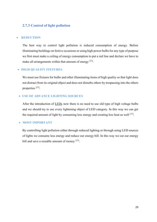 29
2.7.3 Control of light pollution
 REDUCTION
The best way to control light pollution is reduced consumption of energy. Before
illuminating buildings on festive occasions or using high power bulbs for any type of purpose
we first must make a ceiling of energy consumption to put a red line and declare we have to
make all arrangements within that amount of energy [23]
.
 HIGH QUALITY FIXTURES
We must use fixtures for bulbs and other illuminating items of high quality so that light does
not distract from its original object and does not disturbs others by trespassing into the others
properties [23]
.
 USE OF ADVANCE LIGHTING SOURCES
After the introduction of LEDs now there is no need to use old type of high voltage bulbs
and we should try to use every lightening object of LED category. In this way we can get
the required amount of light by consuming less energy and creating less heat as well [23]
.
 MOST IMPORTANT
By controlling light pollution either through reduced lighting or through using LED sources
of lights we consume less energy and reduce our energy bill. In this way we cut our energy
bill and save a sizeable amount of money [23]
.
 
