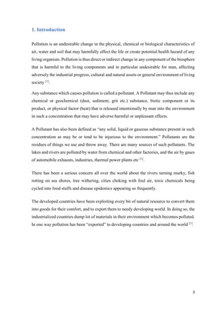 3
1. Introduction
Pollution is an undesirable change in the physical, chemical or biological characteristics of
air, water and soil that may harmfully affect the life or create potential health hazard of any
living organism. Pollution is thus direct or indirect change in any component of the biosphere
that is harmful to the living components and in particular undesirable for man, affecting
adversely the industrial progress, cultural and natural assets or general environment of living
society [1]
.
Any substance which causes pollution is called a pollutant. A Pollutant may thus include any
chemical or geochemical (dust, sediment, grit etc.) substance, biotic component or its
product, or physical factor (heat) that is released intentionally by man into the environment
in such a concentration that may have adverse harmful or unpleasant effects.
A Pollutant has also been defined as “any solid, liquid or gaseous substance present in such
concentration as may be or tend to be injurious to the environment.” Pollutants are the
residues of things we use and throw away. There are many sources of such pollutants. The
lakes and rivers are polluted by water from chemical and other factories, and the air by gases
of automobile exhausts, industries, thermal power plants etc [1]
.
There has been a serious concern all over the world about the rivers turning murky, fish
rotting on sea shores, tree withering, cities choking with foul air, toxic chemicals being
cycled into food stuffs and disease epidemics appearing so frequently.
The developed countries have been exploiting every bit of natural resource to convert them
into goods for their comfort, and to export them to needy developing world. In doing so, the
industrialized countries dump lot of materials in their environment which becomes polluted.
In one way pollution has been “exported” to developing countries and around the world [1]
.
 