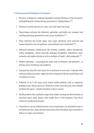 31
3. Environmental Pollution Conclusion
 Presence of dangerous unnatural ingredients causing imbalance in the ecosystems
and health hazards to human beings and animals is called pollution [24]
.
 Pollution is mainly found in air, water, soil, food, light, and sound.
 Major human activities like industries, agriculture, and health care, transport, and
dwelling and energy generation are the causes of pollution [24]
.
 Many industries like textile, paper, steel, sugar, petroleum, food, chemical and
cement industries cause air pollution, water pollution and soil pollution [24]
.
 Industrial pollutants include gases like methane, cyanides, carbon tetrachloride,
carbon disulphides, carbon monoxide, hydrogen disulphides, hydrochloric acids,
ammonia, and sulphur dioxide as well as multiples of liquid / solid compounds [24]
.
 Modern agriculture - encouraging the large scale of fertilizers and pesticides - is
primary cause of drinking water pollution.
 Transport has been the main reason for air pollution in most cities. Vehicular trffic
releasing carbon monoxide, sulphur dioxide, nitrogen dioxide has caused large scale
air pollution in cities.
 Pollution of air is the major cause human health problems such as respiratory
problems, lung / throat, cancer etc. Pollution of water is also the main cause of health
problems like gastro - enteritis formation of ulcers, tumors.
 Health problems due to pollution range form simple vomiting and skin irritations to
intestinal cancer, brain tumors, from simple fever to fatal hepatitis, from throat
irritation to deadly heart diseases.
 Foods that we eat are polluted because of use of pesticides, use of polluted water or
microbial activities. Many persistent pesticides enter food chains and accumulate in
bodies at a larger concentrations.
 