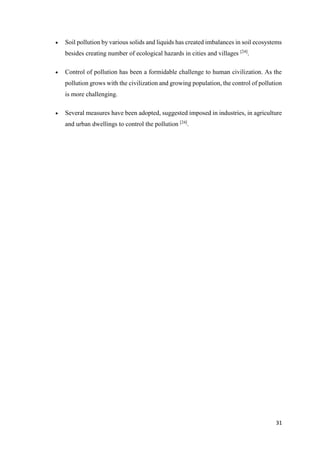31
 Soil pollution by various solids and liquids has created imbalances in soil ecosystems
besides creating number of ecological hazards in cities and villages [24]
.
 Control of pollution has been a formidable challenge to human civilization. As the
pollution grows with the civilization and growing population, the control of pollution
is more challenging.
 Several measures have been adopted, suggested imposed in industries, in agriculture
and urban dwellings to control the pollution [24]
.
 