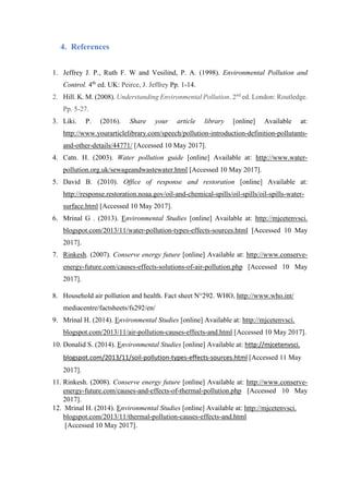 4. References
1. Jeffrey J. P., Ruth F. W and Vesilind, P. A. (1998). Environmental Pollution and
Control. 4th
ed. UK: Peirce, J. Jeffrey Pp. 1-14.
2. Hill. K. M. (2008). Understanding Environmental Pollution. 2nd
ed. London: Routledge.
Pp. 5-27.
3. Liki. P. (2016). Share your article library [online] Available at:
http://www.yourarticlelibrary.com/speech/pollution-introduction-definition-pollutants-
and-other-details/44771/ [Accessed 10 May 2017].
4. Catn. H. (2003). Water pollution guide [online] Available at: http://www.water-
pollution.org.uk/sewageandwastewater.html [Accessed 10 May 2017].
5. David B. (2010). Office of response and restoration [online] Available at:
http://response.restoration.noaa.gov/oil-and-chemical-spills/oil-spills/oil-spills-water-
surface.html [Accessed 10 May 2017].
6. Mrinal G . (2013). Environmental Studies [online] Available at: http://mjcetenvsci.
blogspot.com/2013/11/water-pollution-types-effects-sources.html [Accessed 10 May
2017].
7. Rinkesh. (2007). Conserve energy future [online] Available at: http://www.conserve-
energy-future.com/causes-effects-solutions-of-air-pollution.php [Accessed 10 May
2017].
8. Household air pollution and health. Fact sheet N°292. WHO, http://www.who.int/
mediacentre/factsheets/fs292/en/
9. Mrinal H. (2014). Environmental Studies [online] Available at: http://mjcetenvsci.
blogspot.com/2013/11/air-pollution-causes-effects-and.html [Accessed 10 May 2017].
10. Donalid S. (2014). Environmental Studies [online] Available at: http://mjcetenvsci.
blogspot.com/2013/11/soil-pollution-types-effects-sources.html [Accessed 11 May
2017].
11. Rinkesh. (2008). Conserve energy future [online] Available at: http://www.conserve-
energy-future.com/causes-and-effects-of-thermal-pollution.php [Accessed 10 May
2017].
12. Mrinal H. (2014). Environmental Studies [online] Available at: http://mjcetenvsci.
blogspot.com/2013/11/thermal-pollution-causes-effects-and.html
[Accessed 10 May 2017].
 