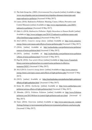 13. The Gale Group Inc. (2003). Environmental Encyclopedia [online] Available at: http:/
/www.encyclopedia.com/environment/encyclopedias-almanacs-transcripts-and-
maps/radioactive-pollution [Accessed 10 May 2017].
14. Laura. (2016). Radioactive Pollution: Meaning, Causes, Effects, Preventive and
Control Measures [online] Available at: http://www.importantindia. com/24051/
radioactive-pollution/ [Accessed 10 May 2017].
15. Zakir A. (2014). Radioactive Pollution: Highly Hazardous to Human Health. [online]
Available at: http://www.techgape.com/2014/12/radioactive-pollution-causes-and-
effect.html#post-page-number-2 [Accessed 10 May 2017].
16. Ali.Z (2013). Conserve energy future. [online] Available at: http://www.conserve-
energy-future.com/causes-and-effects-of-noise-pollution.php [Accessed 12 May 2017].
17. (2016). [online] Available at: http://eschooltoday.com/pollution/noise-pollution/
sources-of-noise-pollution.html [Accessed 12 May 2017].
18. (2015). [online] Available at: http://eschooltoday.com/pollution/noise-pollution
/effects-of-noise-pollution.html [Accessed 12 May 2017].
19. Puja M. (2016). Your article library [online] Available at: http://www.Yourarticle
library.com/noise-pollution/how-to-control-noise-pollution-6-effective-
measures/28287/ [Accessed 12 May 2017].
20. Ali.Z (2013). Conserve energy future. [online] Available at: http://www.conserve-
energy-future.com/types-causes-and-effects-of-light-pollution.php [Accessed 12 May
2017].
21. (2015). [online] Available at: http://eschooltoday.com/pollution/light-pollution/
effects-of-light-pollution.html [Accessed 12 May 2017].
22. Sonia M. (2016). Eartheclip. [online] Available at: http://www.eartheclipse.com/
pollution/serious-effects-of-light-pollution.html [Accessed 12 May 2017].
23. Mimuba. (2013). Pollution Pollution. [online] Available at: http://www.Pollution
pollution.com/2013/08/how-to-control-light-pollution-and-save.html [Accessed 12
May 2017].
24. Tutor. (2016). Totorvista. [online] Available at: http://www.tutorvista.com /content
/biology/biology-iv/environmental-pollution/environmental-pollution-conclusion.php
[Accessed 12 May 2017].
 