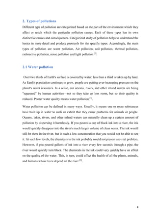 4
2. Types of pollutions
Different type of pollution are categorized based on the part of the environment which they
affect or result which the particular pollution causes. Each of these types has its own
distinctive causes and consequences. Categorized study of pollution helps to understand the
basics in more detail and produce protocols for the specific types. Accordingly, the main
types of pollution are water pollution, Air pollution, soil pollution, thermal pollution,
radioactive pollution, noise pollution and light pollution [2]
.
2.1 Water pollution
Over two thirds of Earth's surface is covered by water; less than a third is taken up by land.
As Earth's population continues to grow, people are putting ever-increasing pressure on the
planet's water resources. In a sense, our oceans, rivers, and other inland waters are being
"squeezed" by human activities—not so they take up less room, but so their quality is
reduced. Poorer water quality means water pollution [3]
.
Water pollution can be defined in many ways. Usually, it means one or more substances
have built up in water to such an extent that they cause problems for animals or people.
Oceans, lakes, rivers, and other inland waters can naturally clean up a certain amount of
pollution by dispersing it harmlessly. If you poured a cup of black ink into a river, the ink
would quickly disappear into the river's much larger volume of clean water. The ink would
still be there in the river, but in such a low concentration that you would not be able to see
it. At such low levels, the chemicals in the ink probably would not present any real problem.
However, if you poured gallons of ink into a river every few seconds through a pipe, the
river would quickly turn black. The chemicals in the ink could very quickly have an effect
on the quality of the water. This, in turn, could affect the health of all the plants, animals,
and humans whose lives depend on the river [3]
.
 
