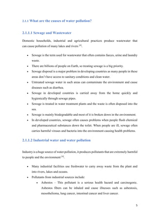 5
2.1.1 What are the causes of water pollution?
2.1.1.1 Sewage and Wastewater
Domestic households, industrial and agricultural practices produce wastewater that
can cause pollution of many lakes and rivers [4]
.
 Sewage is the term used for wastewater that often contains faeces, urine and laundry
waste.
 There are billions of people on Earth, so treating sewage is a big priority.
 Sewage disposal is a major problem in developing countries as many people in these
areas don’t have access to sanitary conditions and clean water.
 Untreated sewage water in such areas can contaminate the environment and cause
diseases such as diarrhea.
 Sewage in developed countries is carried away from the home quickly and
hygienically through sewage pipes.
 Sewage is treated in water treatment plants and the waste is often disposed into the
sea.
 Sewage is mainly biodegradable and most of it is broken down in the environment.
 In developed countries, sewage often causes problems when people flush chemical
and pharmaceutical substances down the toilet. When people are ill, sewage often
carries harmful viruses and bacteria into the environment causing health problems.
2.1.1.2 Industrial water and water pollution
Industry is a huge source of water pollution, it produces pollutants that are extremely harmful
to people and the environment [4]
.
 Many industrial facilities use freshwater to carry away waste from the plant and
into rivers, lakes and oceans.
 Pollutants from industrial sources include:
 Asbestos – This pollutant is a serious health hazard and carcinogenic.
Asbestos fibers can be inhaled and cause illnesses such as asbestosis,
mesothelioma, lung cancer, intestinal cancer and liver cancer.
 