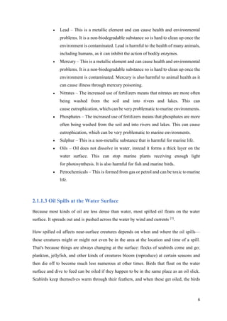 6
 Lead – This is a metallic element and can cause health and environmental
problems. It is a non-biodegradable substance so is hard to clean up once the
environment is contaminated. Lead is harmful to the health of many animals,
including humans, as it can inhibit the action of bodily enzymes.
 Mercury – This is a metallic element and can cause health and environmental
problems. It is a non-biodegradable substance so is hard to clean up once the
environment is contaminated. Mercury is also harmful to animal health as it
can cause illness through mercury poisoning.
 Nitrates – The increased use of fertilizers means that nitrates are more often
being washed from the soil and into rivers and lakes. This can
cause eutrophication, which can be very problematic to marine environments.
 Phosphates – The increased use of fertilizers means that phosphates are more
often being washed from the soil and into rivers and lakes. This can cause
eutrophication, which can be very problematic to marine environments.
 Sulphur – This is a non-metallic substance that is harmful for marine life.
 Oils – Oil does not dissolve in water, instead it forms a thick layer on the
water surface. This can stop marine plants receiving enough light
for photosynthesis. It is also harmful for fish and marine birds.
 Petrochemicals – This is formed from gas or petrol and can be toxic to marine
life.
2.1.1.3 Oil Spills at the Water Surface
Because most kinds of oil are less dense than water, most spilled oil floats on the water
surface. It spreads out and is pushed across the water by wind and currents [5]
.
How spilled oil affects near-surface creatures depends on when and where the oil spills—
those creatures might or might not even be in the area at the location and time of a spill.
That's because things are always changing at the surface: flocks of seabirds come and go;
plankton, jellyfish, and other kinds of creatures bloom (reproduce) at certain seasons and
then die off to become much less numerous at other times. Birds that float on the water
surface and dive to feed can be oiled if they happen to be in the same place as an oil slick.
Seabirds keep themselves warm through their feathers, and when these get oiled, the birds
 