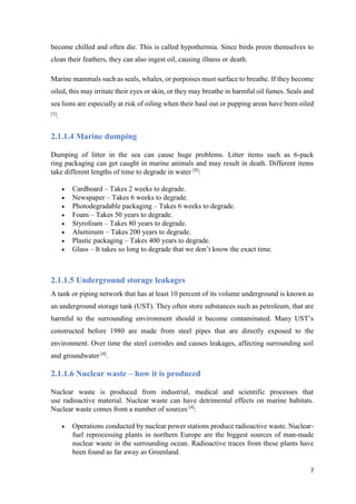 7
become chilled and often die. This is called hypothermia. Since birds preen themselves to
clean their feathers, they can also ingest oil, causing illness or death.
Marine mammals such as seals, whales, or porpoises must surface to breathe. If they become
oiled, this may irritate their eyes or skin, or they may breathe in harmful oil fumes. Seals and
sea lions are especially at risk of oiling when their haul out or pupping areas have been oiled
[5]
.
2.1.1.4 Marine dumping
Dumping of litter in the sea can cause huge problems. Litter items such as 6-pack
ring packaging can get caught in marine animals and may result in death. Different items
take different lengths of time to degrade in water [4]
:
 Cardboard – Takes 2 weeks to degrade.
 Newspaper – Takes 6 weeks to degrade.
 Photodegradable packaging – Takes 6 weeks to degrade.
 Foam – Takes 50 years to degrade.
 Styrofoam – Takes 80 years to degrade.
 Aluminum – Takes 200 years to degrade.
 Plastic packaging – Takes 400 years to degrade.
 Glass – It takes so long to degrade that we don’t know the exact time.
2.1.1.5 Underground storage leakages
A tank or piping network that has at least 10 percent of its volume underground is known as
an underground storage tank (UST). They often store substances such as petroleum, that are
harmful to the surrounding environment should it become contaminated. Many UST’s
constructed before 1980 are made from steel pipes that are directly exposed to the
environment. Over time the steel corrodes and causes leakages, affecting surrounding soil
and groundwater [4]
.
2.1.1.6 Nuclear waste – how it is produced
Nuclear waste is produced from industrial, medical and scientific processes that
use radioactive material. Nuclear waste can have detrimental effects on marine habitats.
Nuclear waste comes from a number of sources [4]
:
 Operations conducted by nuclear power stations produce radioactive waste. Nuclear-
fuel reprocessing plants in northern Europe are the biggest sources of man-made
nuclear waste in the surrounding ocean. Radioactive traces from these plants have
been found as far away as Greenland.
 