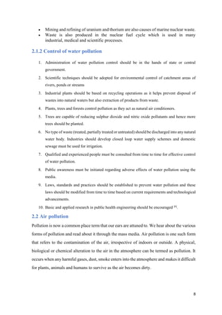 8
 Mining and refining of uranium and thorium are also causes of marine nuclear waste.
 Waste is also produced in the nuclear fuel cycle which is used in many
industrial, medical and scientific processes.
2.1.2 Control of water pollution
1. Administration of water pollution control should be in the hands of state or central
government.
2. Scientific techniques should be adopted for environmental control of catchment areas of
rivers, ponds or streams
3. Industrial plants should be based on recycling operations as it helps prevent disposal of
wastes into natural waters but also extraction of products from waste.
4. Plants, trees and forests control pollution as they act as natural air conditioners.
5. Trees are capable of reducing sulphur dioxide and nitric oxide pollutants and hence more
trees should be planted.
6. No type of waste (treated, partially treated or untreated) should be discharged into any natural
water body. Industries should develop closed loop water supply schemes and domestic
sewage must be used for irrigation.
7. Qualified and experienced people must be consulted from time to time for effective control
of water pollution.
8. Public awareness must be initiated regarding adverse effects of water pollution using the
media.
9. Laws, standards and practices should be established to prevent water pollution and these
laws should be modified from time to time based on current requirements and technological
advancements.
10. Basic and applied research in public health engineering should be encouraged [6]
.
2.2 Air pollution
Pollution is now a common place term that our ears are attuned to. We hear about the various
forms of pollution and read about it through the mass media. Air pollution is one such form
that refers to the contamination of the air, irrespective of indoors or outside. A physical,
biological or chemical alteration to the air in the atmosphere can be termed as pollution. It
occurs when any harmful gases, dust, smoke enters into the atmosphere and makes it difficult
for plants, animals and humans to survive as the air becomes dirty.
 