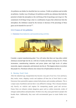 9
Air pollution can further be classified into two sections- Visible air pollution and invisible
air pollution. Another way of looking at Air pollution could be any substance that holds the
potential to hinder the atmosphere or the well-being of the living beings surviving in it. The
sustainment of all things living is due to a combination of gases that collectively form the
atmosphere; the imbalance caused by the increase or decrease of the percentage of these
gases can be harmful for survival [7]
.
2.2.1 Causes of Air pollution
1. Emissions from industries and manufacturing activities .
Consider a typical manufacturing plant: You will notice that there are long tubes (called
chimneys) erected high into the air, with lots of smoke and fumes coming out of it. Waste
incinerators, manufacturing industries and power plants emit high levels of carbon
monoxide, organic compounds, and chemicals into the air. This happens almost everywhere
that people live. Petroleum refineries also release lots of hydrocarbons into the air.
2. Burning Fossil Fuels .
After the industrial age, transportation has become a key part of our lives. Cars and heavy
duty trucks, trains, shipping vessels and airplanes all burn lots of fossil fuels to work.
Emissions from automobile engines contain both primary and secondary pollutants. This is
a major cause of pollution and one that is very difficult to manage. This is because humans
rely heavily on vehicles and engines for transporting people, good and services.
Fumes from car exhausts contain dangerous gases such as carbon monoxide, oxides of
nitrogen, hydrocarbons and particulates. On their own, they cause great harm to people who
breathe them. Additionally, they react with environmental gases to create further toxic
gases.
 