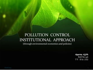POLLUTION CONTROL 
INSTITUTIONAL APPROACH 
(through environmental economics and policies) 
Aparna Ajith 
Roll No 146 
T Y B Sc ( ES) 
8/26/2014 1 
 