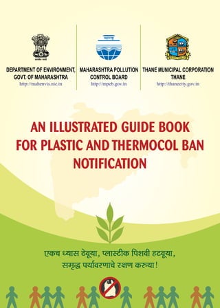 DEPARTMENT OF ENVIRONMENT,
GOVT. OF MAHARASHTRA
MAHARASHTRA POLLUTION
CONTROL BOARD
THANE MUNICIPAL CORPORATION
THANE
mel³ecesJe pe³eles
cenejeä^
http://mahenvis.nic.in http://mpcb.gov.in
SkeÀ®e O³eeme þsJet³ee, HueemìerkeÀ efHeMeJeer nìJet³ee,
mece=× He³ee&JejCee®es j#eCe keÀ©³ee!
http://thanecity.gov.in
AN ILLUSTRATED GUIDE BOOK
FOR PLASTIC AND THERMOCOL BAN
NOTIFICATION
 