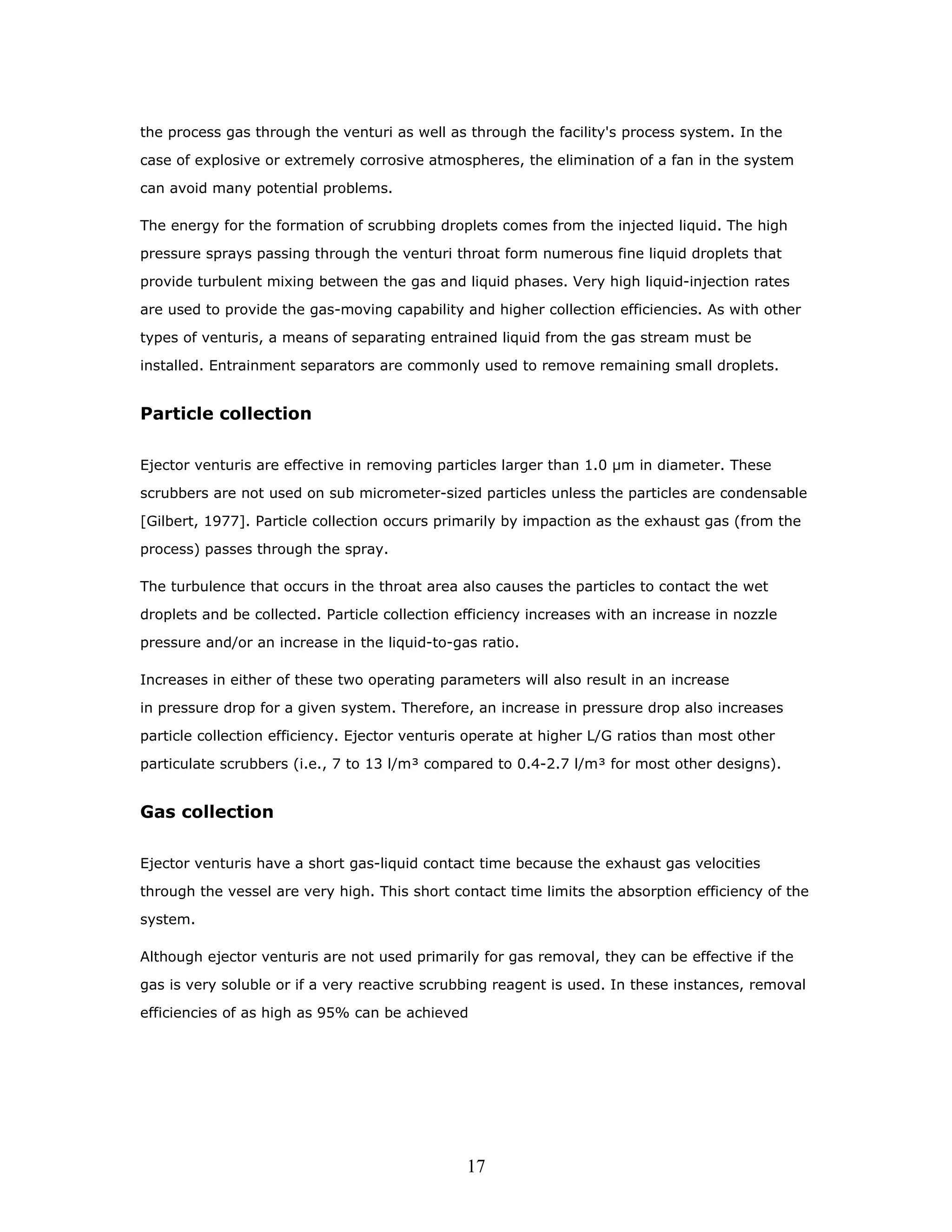 the process gas through the venturi as well as through the facility's process system. In the

case of explosive or extremely corrosive atmospheres, the elimination of a fan in the system

can avoid many potential problems.

The energy for the formation of scrubbing droplets comes from the injected liquid. The high

pressure sprays passing through the venturi throat form numerous fine liquid droplets that

provide turbulent mixing between the gas and liquid phases. Very high liquid-injection rates

are used to provide the gas-moving capability and higher collection efficiencies. As with other

types of venturis, a means of separating entrained liquid from the gas stream must be

installed. Entrainment separators are commonly used to remove remaining small droplets.


Particle collection

Ejector venturis are effective in removing particles larger than 1.0 µm in diameter. These

scrubbers are not used on sub micrometer-sized particles unless the particles are condensable

[Gilbert, 1977]. Particle collection occurs primarily by impaction as the exhaust gas (from the

process) passes through the spray.

The turbulence that occurs in the throat area also causes the particles to contact the wet

droplets and be collected. Particle collection efficiency increases with an increase in nozzle

pressure and/or an increase in the liquid-to-gas ratio.

Increases in either of these two operating parameters will also result in an increase

in pressure drop for a given system. Therefore, an increase in pressure drop also increases

particle collection efficiency. Ejector venturis operate at higher L/G ratios than most other

particulate scrubbers (i.e., 7 to 13 l/m³ compared to 0.4-2.7 l/m³ for most other designs).


Gas collection

Ejector venturis have a short gas-liquid contact time because the exhaust gas velocities

through the vessel are very high. This short contact time limits the absorption efficiency of the

system.

Although ejector venturis are not used primarily for gas removal, they can be effective if the

gas is very soluble or if a very reactive scrubbing reagent is used. In these instances, removal

efficiencies of as high as 95% can be achieved




                                                17
 
