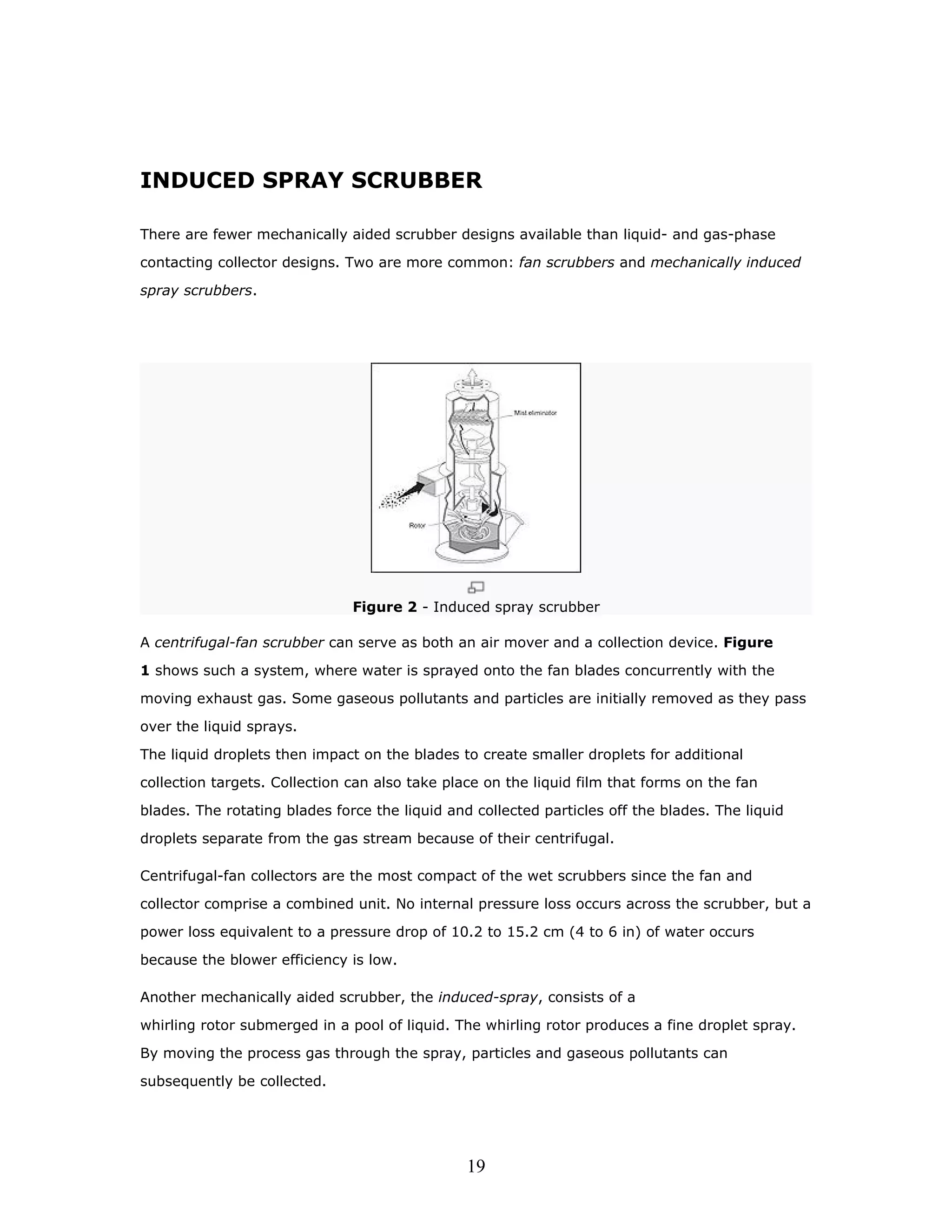 INDUCED SPRAY SCRUBBER

There are fewer mechanically aided scrubber designs available than liquid- and gas-phase

contacting collector designs. Two are more common: fan scrubbers and mechanically induced

spray scrubbers.




                               Figure 2 - Induced spray scrubber

A centrifugal-fan scrubber can serve as both an air mover and a collection device. Figure

1 shows such a system, where water is sprayed onto the fan blades concurrently with the

moving exhaust gas. Some gaseous pollutants and particles are initially removed as they pass

over the liquid sprays.

The liquid droplets then impact on the blades to create smaller droplets for additional

collection targets. Collection can also take place on the liquid film that forms on the fan

blades. The rotating blades force the liquid and collected particles off the blades. The liquid

droplets separate from the gas stream because of their centrifugal.

Centrifugal-fan collectors are the most compact of the wet scrubbers since the fan and

collector comprise a combined unit. No internal pressure loss occurs across the scrubber, but a

power loss equivalent to a pressure drop of 10.2 to 15.2 cm (4 to 6 in) of water occurs

because the blower efficiency is low.

Another mechanically aided scrubber, the induced-spray, consists of a

whirling rotor submerged in a pool of liquid. The whirling rotor produces a fine droplet spray.

By moving the process gas through the spray, particles and gaseous pollutants can

subsequently be collected.




                                                19
 