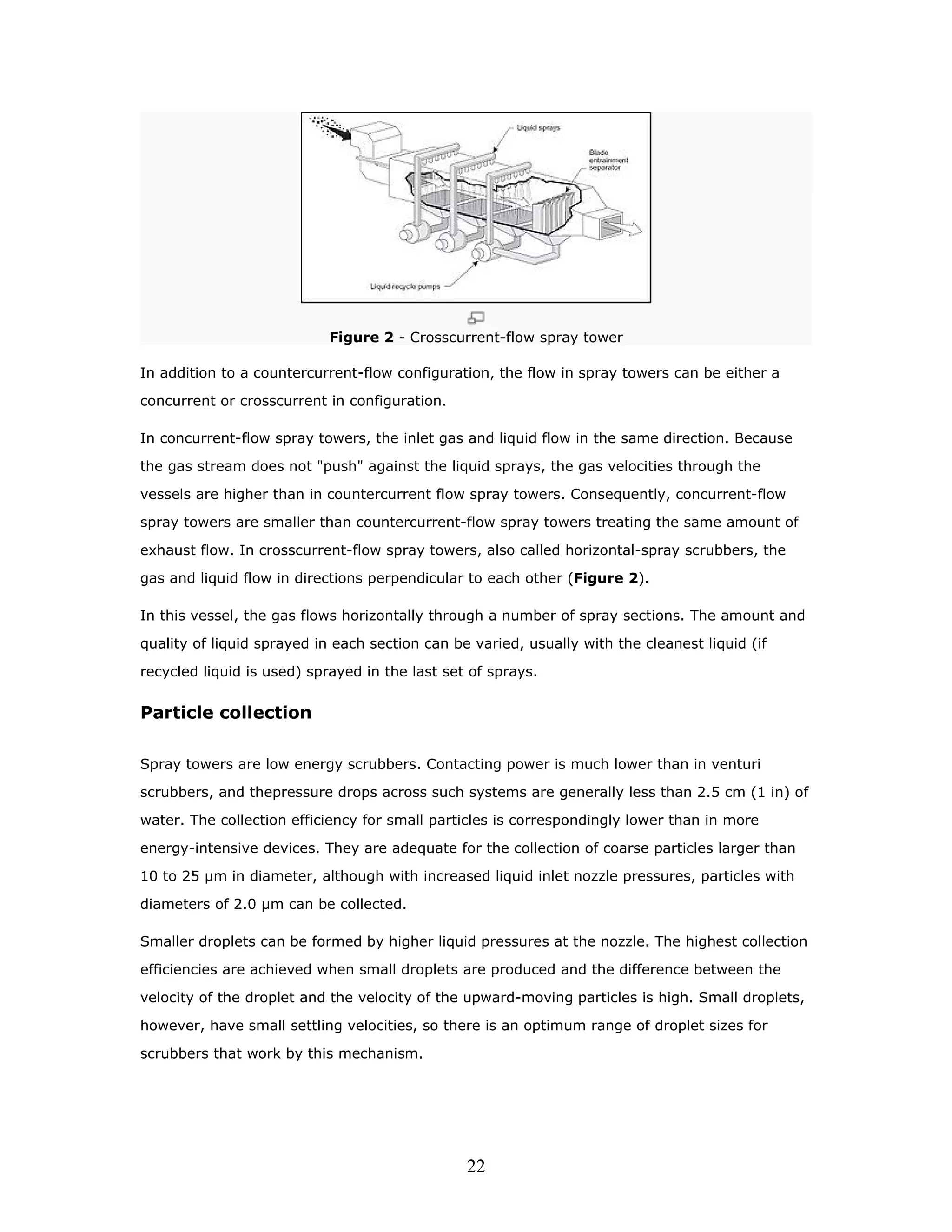 Figure 2 - Crosscurrent-flow spray tower

In addition to a countercurrent-flow configuration, the flow in spray towers can be either a

concurrent or crosscurrent in configuration.

In concurrent-flow spray towers, the inlet gas and liquid flow in the same direction. Because

the gas stream does not "push" against the liquid sprays, the gas velocities through the

vessels are higher than in countercurrent flow spray towers. Consequently, concurrent-flow

spray towers are smaller than countercurrent-flow spray towers treating the same amount of

exhaust flow. In crosscurrent-flow spray towers, also called horizontal-spray scrubbers, the

gas and liquid flow in directions perpendicular to each other (Figure 2).

In this vessel, the gas flows horizontally through a number of spray sections. The amount and

quality of liquid sprayed in each section can be varied, usually with the cleanest liquid (if

recycled liquid is used) sprayed in the last set of sprays.


Particle collection

Spray towers are low energy scrubbers. Contacting power is much lower than in venturi
scrubbers, and thepressure drops across such systems are generally less than 2.5 cm (1 in) of

water. The collection efficiency for small particles is correspondingly lower than in more

energy-intensive devices. They are adequate for the collection of coarse particles larger than

10 to 25 µm in diameter, although with increased liquid inlet nozzle pressures, particles with

diameters of 2.0 µm can be collected.

Smaller droplets can be formed by higher liquid pressures at the nozzle. The highest collection

efficiencies are achieved when small droplets are produced and the difference between the

velocity of the droplet and the velocity of the upward-moving particles is high. Small droplets,

however, have small settling velocities, so there is an optimum range of droplet sizes for

scrubbers that work by this mechanism.




                                                22
 
