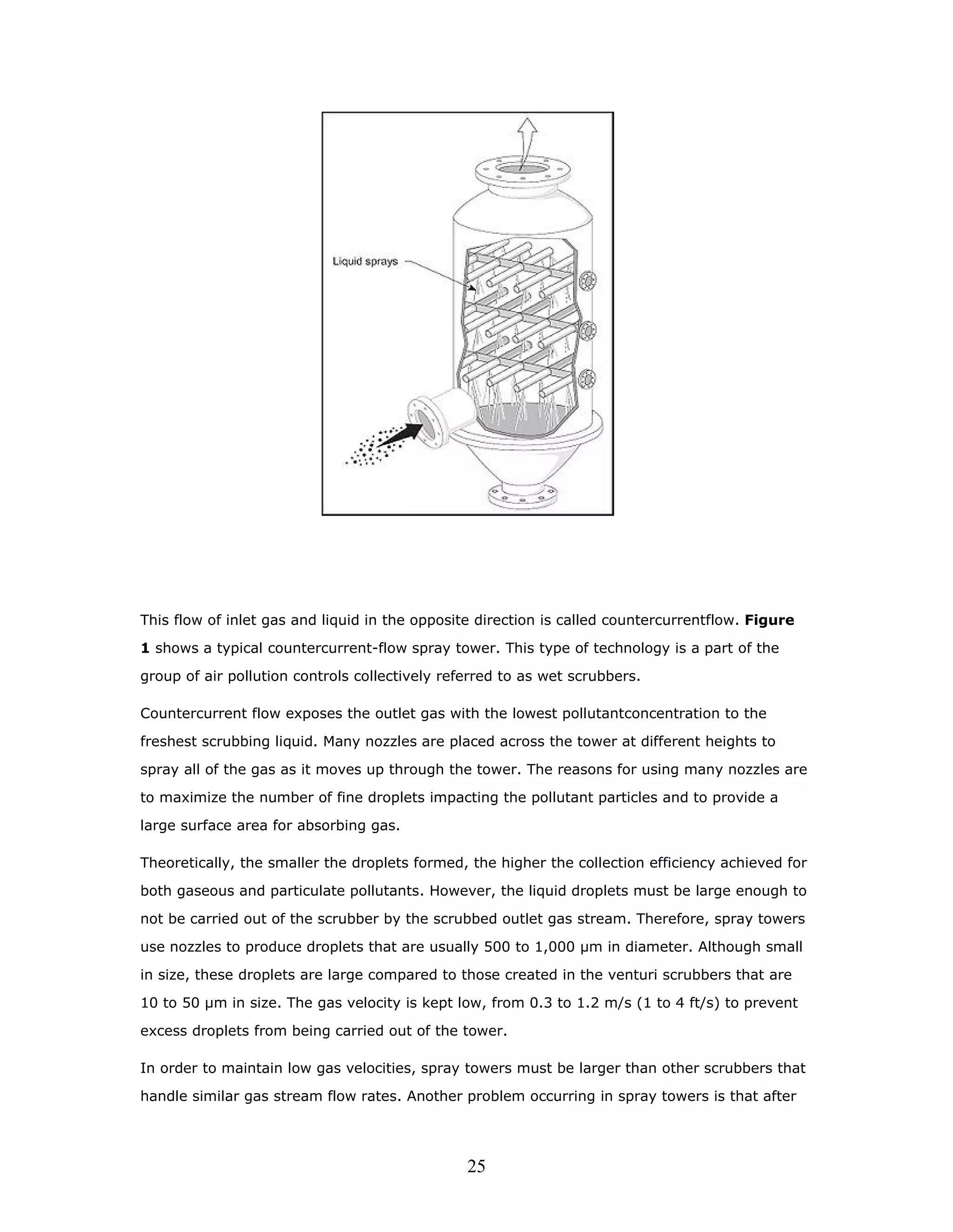 This flow of inlet gas and liquid in the opposite direction is called countercurrentflow. Figure

1 shows a typical countercurrent-flow spray tower. This type of technology is a part of the

group of air pollution controls collectively referred to as wet scrubbers.

Countercurrent flow exposes the outlet gas with the lowest pollutantconcentration to the

freshest scrubbing liquid. Many nozzles are placed across the tower at different heights to

spray all of the gas as it moves up through the tower. The reasons for using many nozzles are

to maximize the number of fine droplets impacting the pollutant particles and to provide a

large surface area for absorbing gas.

Theoretically, the smaller the droplets formed, the higher the collection efficiency achieved for

both gaseous and particulate pollutants. However, the liquid droplets must be large enough to

not be carried out of the scrubber by the scrubbed outlet gas stream. Therefore, spray towers

use nozzles to produce droplets that are usually 500 to 1,000 µm in diameter. Although small

in size, these droplets are large compared to those created in the venturi scrubbers that are

10 to 50 µm in size. The gas velocity is kept low, from 0.3 to 1.2 m/s (1 to 4 ft/s) to prevent

excess droplets from being carried out of the tower.

In order to maintain low gas velocities, spray towers must be larger than other scrubbers that

handle similar gas stream flow rates. Another problem occurring in spray towers is that after




                                                25
 