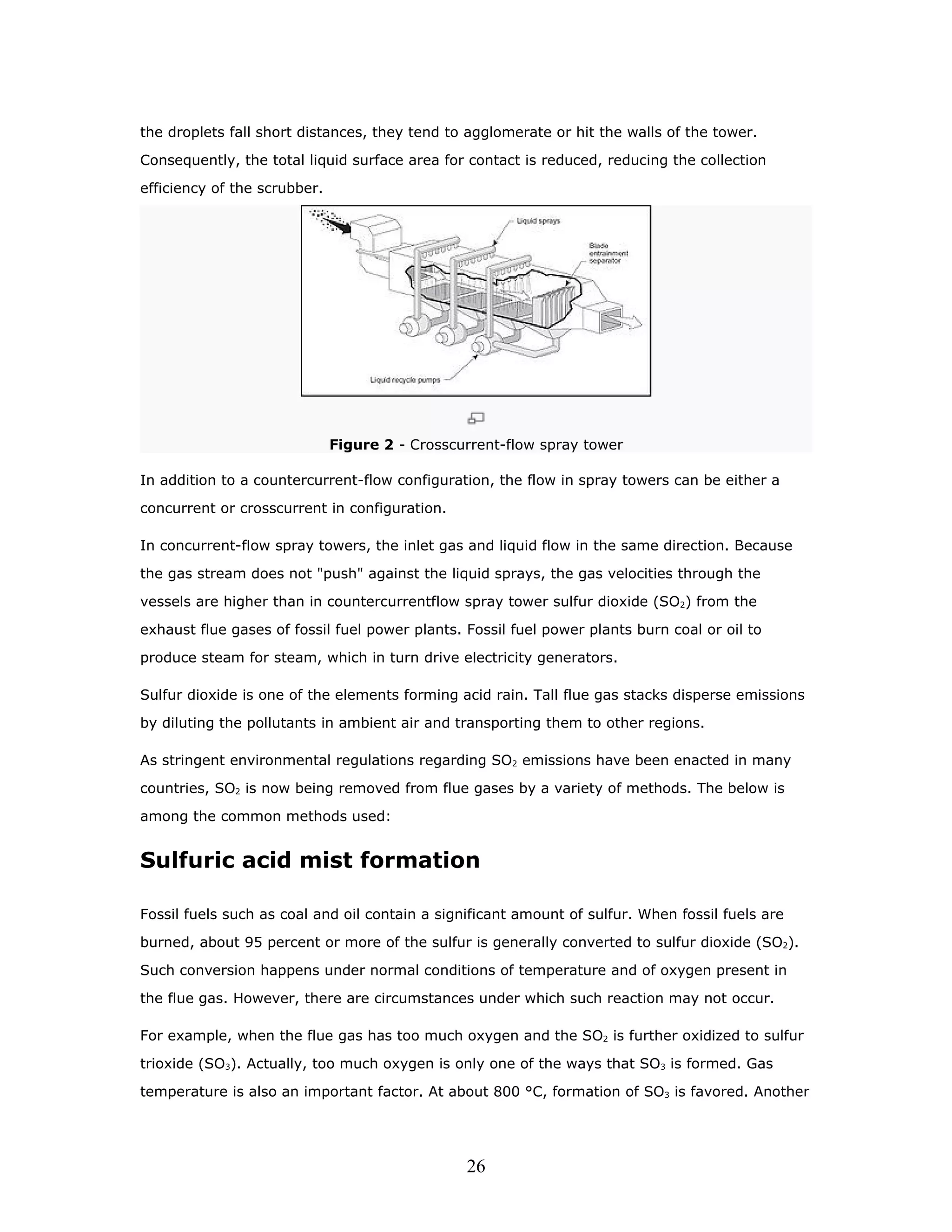 the droplets fall short distances, they tend to agglomerate or hit the walls of the tower.

Consequently, the total liquid surface area for contact is reduced, reducing the collection

efficiency of the scrubber.




                              Figure 2 - Crosscurrent-flow spray tower

In addition to a countercurrent-flow configuration, the flow in spray towers can be either a

concurrent or crosscurrent in configuration.

In concurrent-flow spray towers, the inlet gas and liquid flow in the same direction. Because

the gas stream does not "push" against the liquid sprays, the gas velocities through the

vessels are higher than in countercurrentflow spray tower sulfur dioxide (SO2) from the

exhaust flue gases of fossil fuel power plants. Fossil fuel power plants burn coal or oil to

produce steam for steam, which in turn drive electricity generators.

Sulfur dioxide is one of the elements forming acid rain. Tall flue gas stacks disperse emissions

by diluting the pollutants in ambient air and transporting them to other regions.

As stringent environmental regulations regarding SO2 emissions have been enacted in many

countries, SO2 is now being removed from flue gases by a variety of methods. The below is
among the common methods used:


Sulfuric acid mist formation

Fossil fuels such as coal and oil contain a significant amount of sulfur. When fossil fuels are

burned, about 95 percent or more of the sulfur is generally converted to sulfur dioxide (SO2).

Such conversion happens under normal conditions of temperature and of oxygen present in

the flue gas. However, there are circumstances under which such reaction may not occur.

For example, when the flue gas has too much oxygen and the SO2 is further oxidized to sulfur

trioxide (SO3). Actually, too much oxygen is only one of the ways that SO3 is formed. Gas

temperature is also an important factor. At about 800 °C, formation of SO3 is favored. Another




                                                26
 