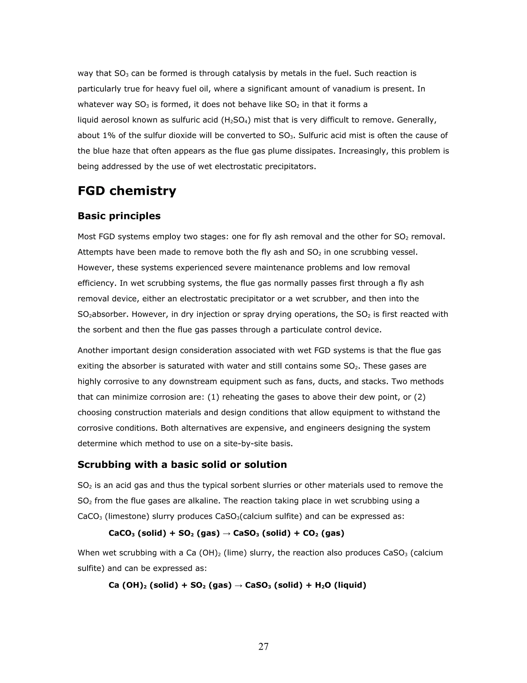 way that SO3 can be formed is through catalysis by metals in the fuel. Such reaction is

particularly true for heavy fuel oil, where a significant amount of vanadium is present. In

whatever way SO3 is formed, it does not behave like SO2 in that it forms a

liquid aerosol known as sulfuric acid (H2SO4) mist that is very difficult to remove. Generally,

about 1% of the sulfur dioxide will be converted to SO3. Sulfuric acid mist is often the cause of

the blue haze that often appears as the flue gas plume dissipates. Increasingly, this problem is

being addressed by the use of wet electrostatic precipitators.


FGD chemistry

Basic principles

Most FGD systems employ two stages: one for fly ash removal and the other for SO2 removal.

Attempts have been made to remove both the fly ash and SO2 in one scrubbing vessel.

However, these systems experienced severe maintenance problems and low removal

efficiency. In wet scrubbing systems, the flue gas normally passes first through a fly ash

removal device, either an electrostatic precipitator or a wet scrubber, and then into the

SO2absorber. However, in dry injection or spray drying operations, the SO2 is first reacted with

the sorbent and then the flue gas passes through a particulate control device.

Another important design consideration associated with wet FGD systems is that the flue gas

exiting the absorber is saturated with water and still contains some SO2. These gases are

highly corrosive to any downstream equipment such as fans, ducts, and stacks. Two methods

that can minimize corrosion are: (1) reheating the gases to above their dew point, or (2)

choosing construction materials and design conditions that allow equipment to withstand the

corrosive conditions. Both alternatives are expensive, and engineers designing the system

determine which method to use on a site-by-site basis.

Scrubbing with a basic solid or solution

SO2 is an acid gas and thus the typical sorbent slurries or other materials used to remove the

SO2 from the flue gases are alkaline. The reaction taking place in wet scrubbing using a

CaCO3 (limestone) slurry produces CaSO3(calcium sulfite) and can be expressed as:

        CaCO3 (solid) + SO2 (gas) → CaSO3 (solid) + CO2 (gas)

When wet scrubbing with a Ca (OH)2 (lime) slurry, the reaction also produces CaSO3 (calcium

sulfite) and can be expressed as:

        Ca (OH)2 (solid) + SO2 (gas) → CaSO3 (solid) + H2O (liquid)




                                               27
 
