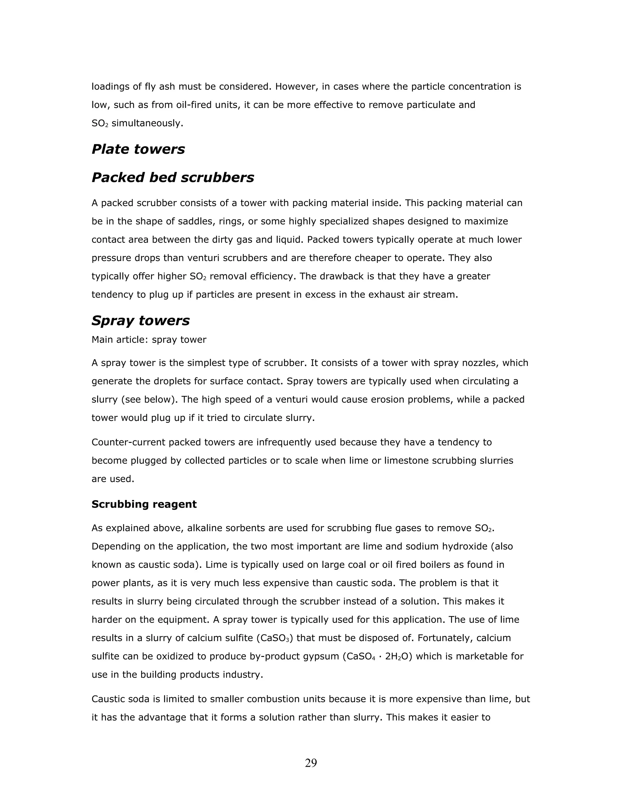 loadings of fly ash must be considered. However, in cases where the particle concentration is

low, such as from oil-fired units, it can be more effective to remove particulate and

SO2 simultaneously.


Plate towers

Packed bed scrubbers
A packed scrubber consists of a tower with packing material inside. This packing material can

be in the shape of saddles, rings, or some highly specialized shapes designed to maximize

contact area between the dirty gas and liquid. Packed towers typically operate at much lower

pressure drops than venturi scrubbers and are therefore cheaper to operate. They also

typically offer higher SO2 removal efficiency. The drawback is that they have a greater

tendency to plug up if particles are present in excess in the exhaust air stream.


Spray towers
Main article: spray tower

A spray tower is the simplest type of scrubber. It consists of a tower with spray nozzles, which

generate the droplets for surface contact. Spray towers are typically used when circulating a

slurry (see below). The high speed of a venturi would cause erosion problems, while a packed

tower would plug up if it tried to circulate slurry.

Counter-current packed towers are infrequently used because they have a tendency to

become plugged by collected particles or to scale when lime or limestone scrubbing slurries

are used.

Scrubbing reagent

As explained above, alkaline sorbents are used for scrubbing flue gases to remove SO2.

Depending on the application, the two most important are lime and sodium hydroxide (also

known as caustic soda). Lime is typically used on large coal or oil fired boilers as found in

power plants, as it is very much less expensive than caustic soda. The problem is that it

results in slurry being circulated through the scrubber instead of a solution. This makes it

harder on the equipment. A spray tower is typically used for this application. The use of lime

results in a slurry of calcium sulfite (CaSO3) that must be disposed of. Fortunately, calcium

sulfite can be oxidized to produce by-product gypsum (CaSO4 · 2H2O) which is marketable for

use in the building products industry.

Caustic soda is limited to smaller combustion units because it is more expensive than lime, but

it has the advantage that it forms a solution rather than slurry. This makes it easier to




                                                 29
 
