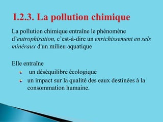 La pollution chimique entraîne le phénomène
d’eutrophisation, c’est-à-dire un enrichissement en sels
minéraux d'un milieu aquatique
Elle entraîne
un déséquilibre écologique
un impact sur la qualité des eaux destinées à la
consommation humaine.
 