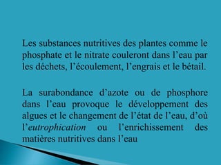 Les substances nutritives des plantes comme le
phosphate et le nitrate couleront dans l’eau par
les déchets, l’écoulement, l’engrais et le bétail.
La surabondance d’azote ou de phosphore
dans l’eau provoque le développement des
algues et le changement de l’état de l’eau, d’où
l’eutrophication ou l’enrichissement des
matières nutritives dans l’eau
 