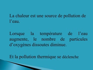 La chaleur est une source de pollution de
l’eau.
Lorsque la température de l’eau
augmente, le nombre de particules
d’oxygènes dissoutes diminue.
Et la pollution thermique se déclenche
 