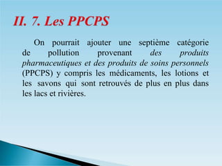 � On pourrait ajouter une septième catégorie
de pollution provenant des produits
pharmaceutiques et des produits de soins personnels
(PPCPS) y compris les médicaments, les lotions et
les savons qui sont retrouvés de plus en plus dans
les lacs et rivières.
 