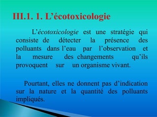 � L’écotoxicologie est une stratégie qui
consiste de détecter la présence des
polluants dans l’eau par l’observation et
la mesure des changements qu’ils
provoquent sur un organisme vivant.
� Pourtant, elles ne donnent pas d’indication
sur la nature et la quantité des polluants
impliqués.
 