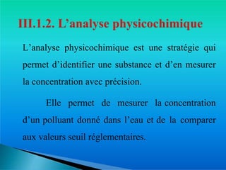 L’analyse physicochimique est une stratégie qui
permet d’identifier une substance et d’en mesurer
la concentration avec précision.
� Elle permet de mesurer la concentration
d’un polluant donné dans l’eau et de la comparer
aux valeurs seuil réglementaires.
 