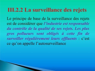 Le principe de base de la surveillance des rejets
est de considérer que l’industrie est responsable
du contrôle de la qualité de ses rejets. Les plus
gros pollueurs sont obligés à cette fin de
surveiller régulièrement leurs effluents : c’est
ce qu’on appelle l’autosurveillance
 