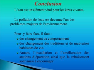 � L’eau est un élément vital pour les êtres vivants.
� La pollution de l'eau est devenue l'un des
problèmes majeurs de l'environnement.
� Pour y faire face, il faut :
des changement de comportement
des changement des traditions et de mauvaises
habitudes de vie.
Autant, l’installation et l’amélioration des
stations d’épuration ainsi que le reboisement
sont aussi à encourager
 