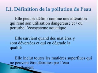 � Elle peut se définir comme une altération
qui rend son utilisation dangereuse et / ou
perturbe l’écosystème aquatique
� Elle survient quand des matières y
sont déversées et qui en dégrade la
qualité
� Elle inclut toutes les matières superflues qui
ne peuvent être détruites par l’eau
naturellement
 