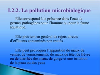� Elle correspond à la présence dans l’eau de
germes pathogènes pour l’homme ou pour la faune
aquatique.
� Elle provient en général de rejets directs
d’effluents contaminés non traités
� Elle peut provoquer l’apparition de maux de
ventre, de vomissements, de maux de tête, de fièvre
ou de diarrhée des maux de gorge et une irritation
de la peau ou des yeux
 