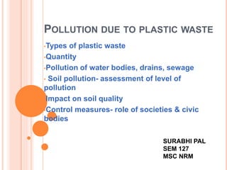 POLLUTION DUE TO PLASTIC WASTE 
•Types of plastic waste 
•Quantity 
•Pollution of water bodies, drains, sewage 
• Soil pollution- assessment of level of 
pollution 
•Impact on soil quality 
•Control measures- role of societies & civic 
bodies 
SURABHI PAL 
SEM 127 
MSC NRM 
 