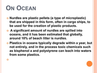 ON OCEAN 
 Nurdles are plastic pellets (a type of microplastic) 
that are shipped in this form, often in cargo ships, to 
be used for the creation of plastic products. 
 A significant amount of nurdles are spilled into 
oceans, and it has been estimated that globally, 
around 10% of beach litter is nurdles. 
 Plastics in oceans typically degrade within a year, but 
not entirely, and in the process toxic chemicals such 
as bisphenol a and polystyrene can leach into waters 
from some plastics. 
 
 