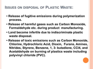 ISSUES ON DISPOSAL OF PLASTIC WASTE: 
• Release of fugitive emissions during polymerization 
process. 
• Release of harmful gases such as Carbon Monoxide, 
Formaldehyde etc. during product manufacturing. 
• Land become infertile due to indiscriminate plastic 
waste disposal. 
• Release of toxic emissions such as Carbon Monoxide, 
Chlorine, Hydrochloric Acid, Dioxin, Furans, Amines, 
Nitrides, Styrene, Benzene, 1, 3- butadiene, CCl4, and 
Acetaldehyde on burning of plastics waste including 
polyvinyl chloride (PVC). 
 