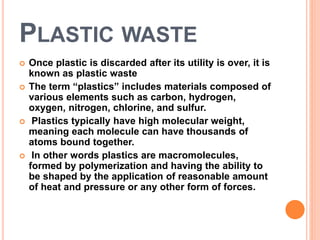 PLASTIC WASTE 
 Once plastic is discarded after its utility is over, it is 
known as plastic waste 
 The term “plastics” includes materials composed of 
various elements such as carbon, hydrogen, 
oxygen, nitrogen, chlorine, and sulfur. 
 Plastics typically have high molecular weight, 
meaning each molecule can have thousands of 
atoms bound together. 
 In other words plastics are macromolecules, 
formed by polymerization and having the ability to 
be shaped by the application of reasonable amount 
of heat and pressure or any other form of forces. 
 