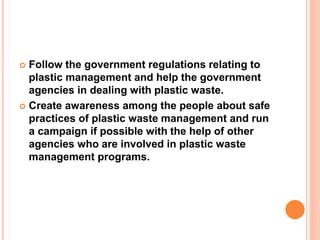  Follow the government regulations relating to 
plastic management and help the government 
agencies in dealing with plastic waste. 
 Create awareness among the people about safe 
practices of plastic waste management and run 
a campaign if possible with the help of other 
agencies who are involved in plastic waste 
management programs. 
